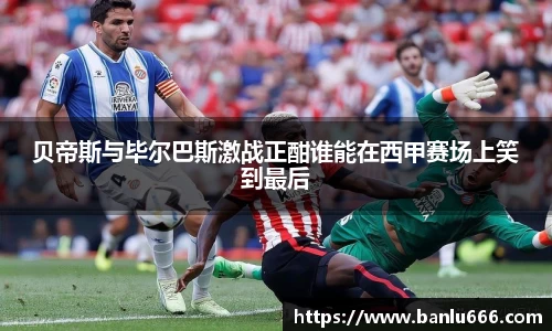 贝帝斯与毕尔巴斯激战正酣谁能在西甲赛场上笑到最后